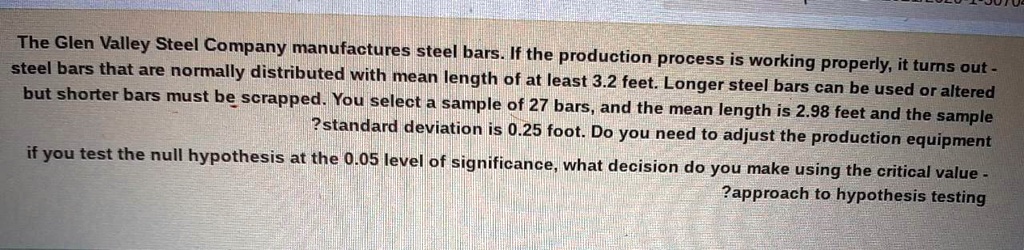 The Glen Valley Steel Company manufactures steel bars. If the production process is working properly, it turns out steel bars that are normally distributed with mean length of at least 3.2 feet. Longer steel bars can be used or altered but shorter bars must be scrapped. You select a sample of 27 bars, and the mean length is 2.98 feet and the sample standard deviation is 0.25 foot. Do you need to adjust the production equipment if you test the null hypothesis at the 0.05 level of significance, what decision do you make using the critical value approach to hypothesis testing