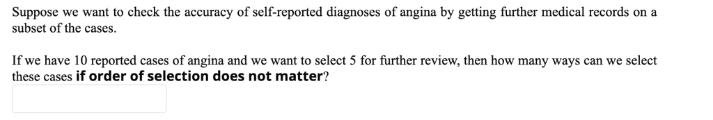 Suppose we want to check the accuracy of self-reported diagnoses of angina by getting further medical records on a subset of the cases.

If we have 10 reported cases of angina and we want to select 5 for further review, then how many ways can we select these cases if order of selection does not matter?