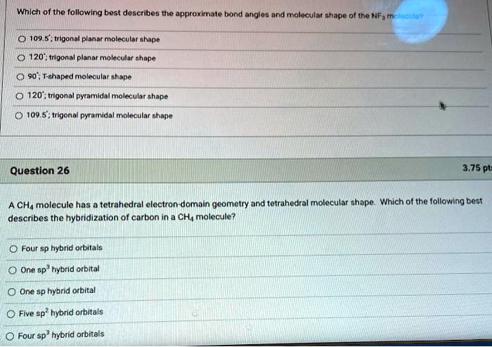 Which of the following best describes the approximate bond angles and molecular shape of the NF3 molecule?
109.5°; trigonal planar molecular shape
120°; trigonal planar molecular shape
90°; T-shaped molecular shape
120°; trigonal pyramidal molecular shape
109.5°; trigonal pyramidal molecular shape
Question 26
3.75 pts
A CH4 molecule has a tetrahedral electron-domain geometry and tetrahedral molecular shape. Which of the following best describes the hybridization of carbon in a CH4 molecule?
Four sp hybrid orbitals
One sp3 hybrid orbital
One sp hybrid orbital
Five sp2 hybrid orbitals
Four sp3 hybrid orbitals