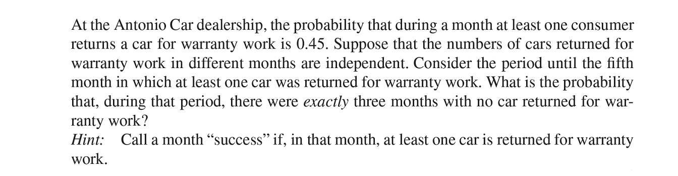 At the Antonio Car dealership, the probability that during a month at least one consumer returns a car for warranty work is ( 0.45 ). Suppose that the numbers of cars returned for warranty work in different months are independent. Consider the period until the fifth month in which at least one car was returned for warranty work. What is the probability that, during that period, there were exactly three months with no car returned for warranty work?
Hint: Call a month "success" if, in that month, at least one car is returned for warranty work.