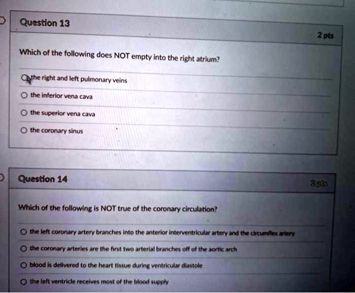 Question 13
Which of the following does NOT empty into the right atrium?
the right and left pulmonary veins
the inferior vena cava
the superior vena cava
the coronary sinus
Question 14
Which of the following is NOT true of the coronary circulation?
the left coronary artery branches into the anterior interventricular artery and the circumflex artery
the coronary arteries are the first two arterial branches off of the aortic arch
blood is delivered to the heart tissue during ventricular diastole
the left ventricle receives most of the blood supply