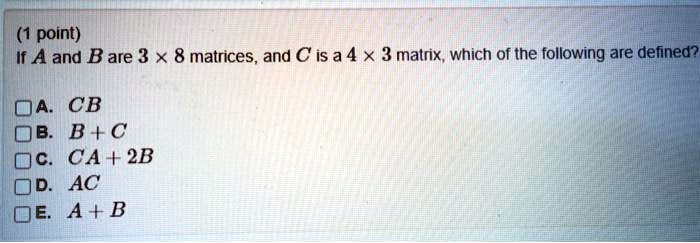 If A and B are 3 x 8 matrices, and C is a 4 x 3 matrix, which of the following are defined?
A. CB
B. B + C
C. CA + 2B
D. AC
E. A + B