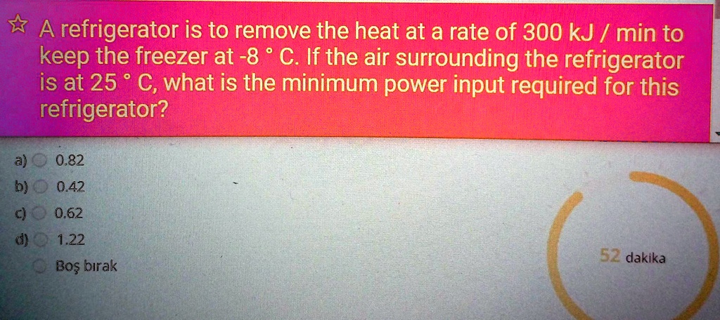 A refrigerator is to remove the heat at a rate of 300 kJ / min to keep the freezer at -8 ° C. If the air surrounding the refrigerator is at 25 ° C, what is the minimum power input required for this refrigerator?
a) 0.82
b) 0.42
c) 0.62
d) 1.22