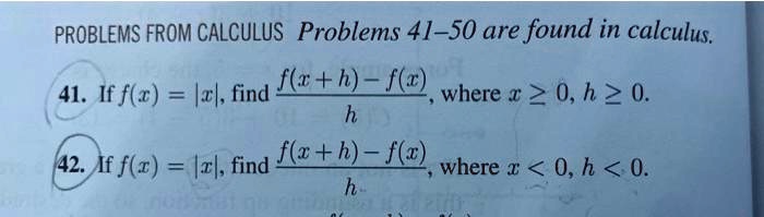 PROBLEMS FROM CALCULUS Problems 41-50 are found in calculus.
41. If f(x) = |x|, find (f(x+h) - f(x))/(h), where x ≥ 0, h ≥ 0.
42. If f(x) = |x|, find (f(x+h) - f(x))/(h), where x < 0, h < 0.