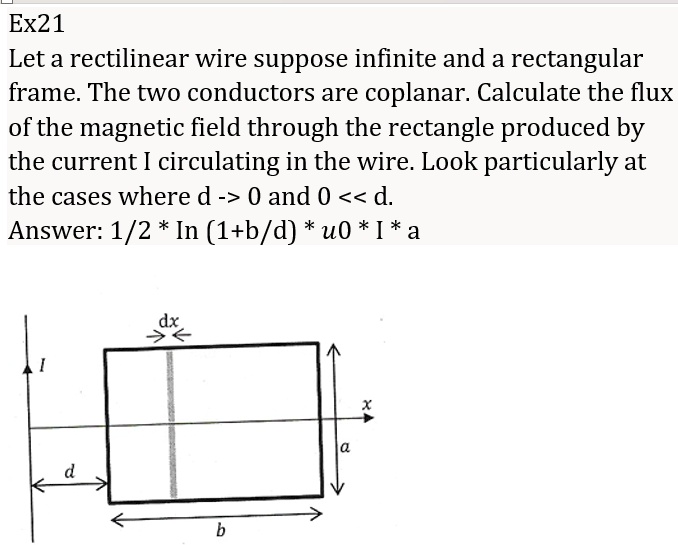 Ex21
Let a rectilinear wire suppose infinite and a rectangular
frame. The two conductors are coplanar. Calculate the flux
of the magnetic field through the rectangle produced by
the current I circulating in the wire. Look particularly at
the cases where d -> 0 and 0 << d.
Answer: 1/2 * ln(1+b/d) * μ0 * I * a