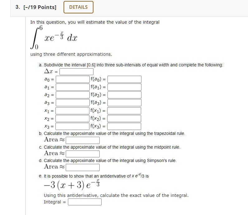 In this question, you will estimate the value of the integral
?[0,6] xe^(-x/3) dx
using three different approximations.
a. Subdivide the interval [0,6] into three sub-intervals of equal width and complete the following:
?x =
a0 = | f(a0) =
a1 = | f(a1) =
a2 = | f(a2) =
a3 = | f(a3) =
x1 = | f(x1) =
x2 = | f(x2) =
x3 = | f(x3) =
b. Calculate the approximate value of the integral using the trapezoidal rule.
Area ?
c. Calculate the approximate value of the integral using the midpoint rule.
Area ?
d. Calculate the approximate value of the integral using Simpson's rule.
Area ?
e. It is possible to show that an antiderivative of x e^(-x/3) is
-3(x + 3) e^(-x/3)
Using this antiderivative, calculate the exact value of the integral.
Integral =