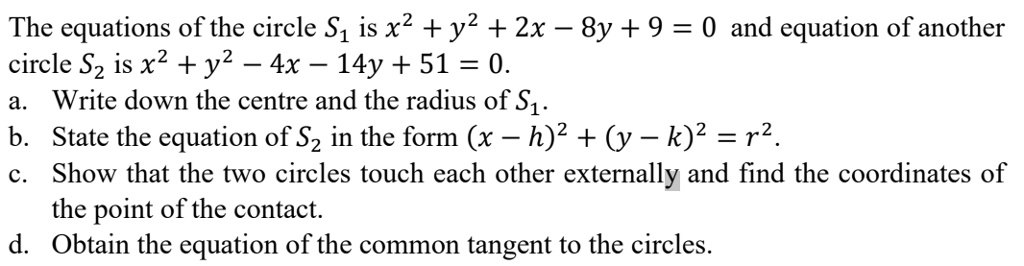 The equations of the circle S1 is x^2 + y^2 + 2x - 8y + 9 = 0 and equation of another circle S2 is x^2 + y^2 - 4x - 14y + 51 = 0.
a. Write down the centre and the radius of S1.
b. State the equation of S2 in the form (x - h)^2 + (y - k)^2 = r^2.
c. Show that the two circles touch each other externally and find the coordinates of the point of the contact.
d. Obtain the equation of the common tangent to the circles.