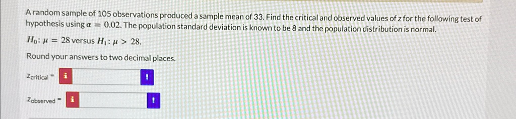 A random sample of 105 observations produced a sample mean of 33. Find the critical and observed values of z for the following test of hypothesis using α = 0.02. The population standard deviation is known to be 8 and the population distribution is normal.
H0: μ = 28 versus H1: μ > 28.
Round your answers to two decimal places.
zcritical = 
zobserved = 