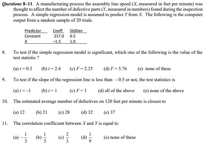 Questions 8-11. A manufacturing process the assembly line speed (X, measured in feet per minute) was thought to affect the number of defective parts (Y, measured in numbers) found during the inspection process. A simple regression model is assumed to predict Y from X. The following is the computer output from a random sample of 20 trials.

Predictor Coeff StdDev
Constant 217.0 0.5
X -1.5 1.0

8. To test if the simple regression model is significant, which one of the following is the value of the test statistic ?
(a) t = 0.3 (b) t = 2.4 (c) F = 2.25 (d) F = 5.76 (e) none of these

9. To test if the slope of the regression line is less than -0.5 or not, the test statistics is
(a) t = -1 (b) t = 1 (c) F = 1 (d) all of the above (e) none of the above

10. The estimated average number of defectives on 120 feet per minute is closest to
(a) 12 (b) 21 (c) 28 (d) 32 (e) 37

11. The correlation coefficient between X and Y is equal to
(a) -1/3 (b) 1/3 (c) 2/3 (d) 1/9 (e) none of these