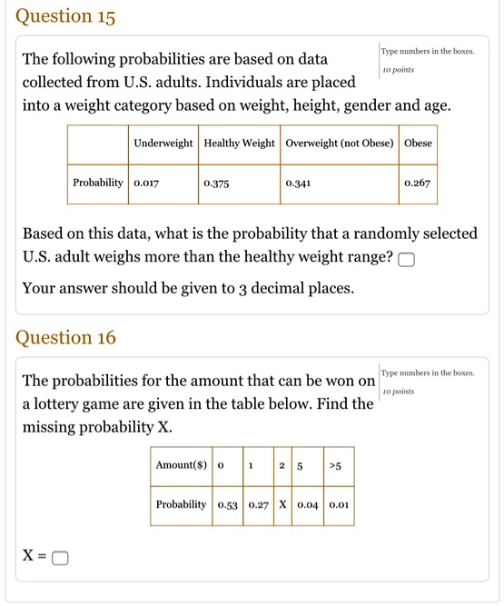 Question 15
The following probabilities are based on data
collected from U.S. adults. Individuals are placed
into a weight category based on weight, height, gender and age.
Underweight Healthy Weight Overweight (not Obese) Obese
Probability 0.017 0.375 0.341 0.267
Based on this data, what is the probability that a randomly selected
U.S. adult weighs more than the healthy weight range?
Your answer should be given to 3 decimal places.
Question 16
The probabilities for the amount that can be won on
a lottery game are given in the table below. Find the
missing probability X.
Amount() 0 1 2 5 >5
Probability 0.53 0.27 X 0.04 0.01
X =