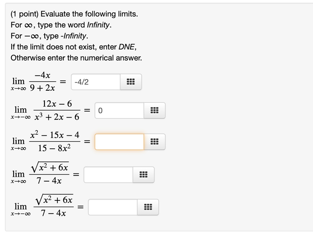(1 point) Evaluate the following limits. For ?, type the word Infinity. For -?, type -Infinity. If the limit does not exist, enter DNE, Otherwise enter the numerical answer.
lim x?? ?4x / (9 + 2x) = 
lim x??? (12x ? 6) / (x³ + 2x ? 6) = 
lim x?? (x² ? 15x ? 4) / (15 ? 8x²) = 
lim x?? ?(x² + 6x) / (7 ? 4x) = 
lim x??? ?(x² + 6x) / (7 ? 4x) = 