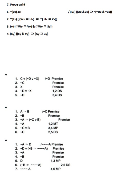 7. Prove valid
1. (̃Ex) Zx
2. (̃Ex) [(Wx Ũx) (̃Ux Z̃x)]
3. (y) (("Wy Ṽy)     ("Wy S̃y))
4. (Ey) ((Sy     Vy) (̃Ay Z̃y))
1. Cv ( Dv X) / D Premise
2.  C Premise
3. X Premise
4.  Dv X 1,2 DS
5.  D 3,4 DS
1. A B̃ / C Premise
2.  B Premise
3.  A (̃ CvB) Premise
4.  A 1,2 MT
5.  CvB 3,4 MP
6.  C 2,5 DS
1.  A D̃ /    A Premise
2.  Dv ( B    A) Premise
3.  A Premise
4.  B Premise
5. D 1,3 MP
6. ( B    A) 2,5 DS
7.      A 4,6 MP
/(Ex) ((Ax    Bx) (̃"Dx     "Zx))