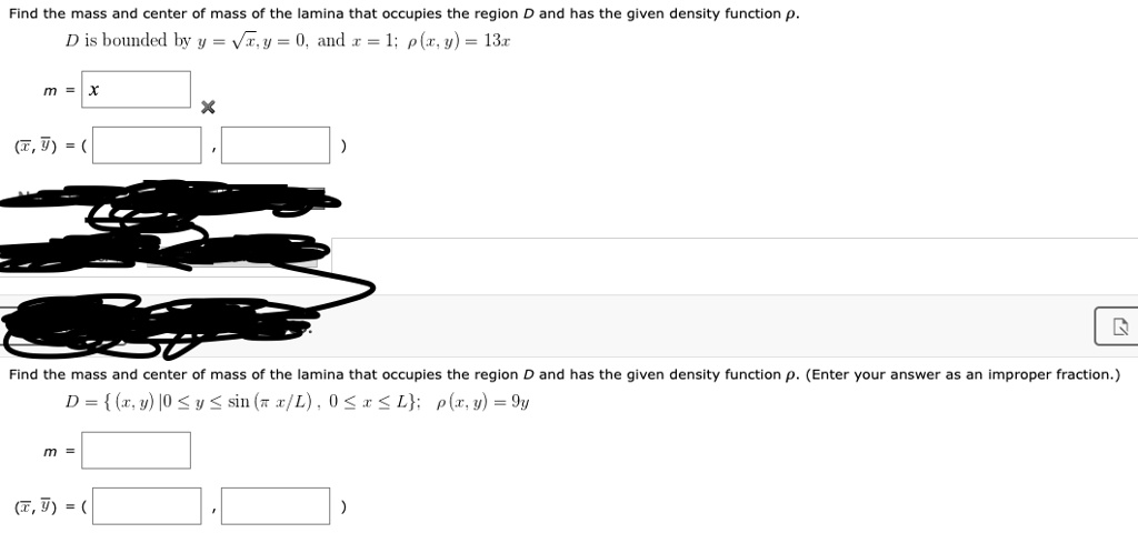 Find the mass and center of mass of the lamina that occupies the region D and has the given density function ?.
D is bounded by y = ?x, y = 0, and x = 1; ?(x, y) = 13x
m =
(x, y) = (
Find the mass and center of mass of the lamina that occupies the region D and has the given density function ?. (Enter your answer as an improper fraction.)
D = (x, y) | 0 ? y ? sin (? x/L), 0 ? x ? L; ?(x, y) = 9y
m =
(x, y) = (
