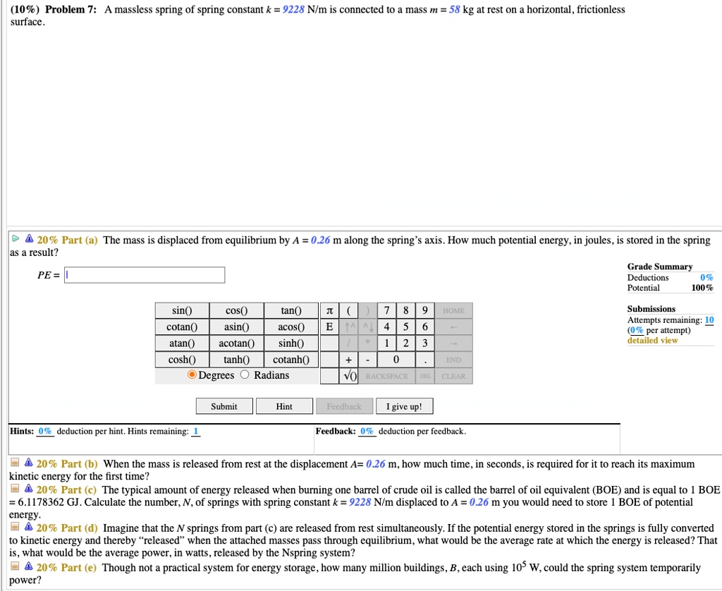 (10%) Problem 7: A massless spring of spring constant k = 9228 N/m is connected to a mass m = 58 kg at rest on a horizontal, frictionless surface.
20% Part (a) The mass is displaced from equilibrium by A = 0.26 m along the spring's axis. How much potential energy, in joules, is stored in the spring as a result?
PE =
20% Part (b) When the mass is released from rest at the displacement A= 0.26 m, how much time, in seconds, is required for it to reach its maximum kinetic energy for the first time?
20% Part (c) The typical amount of energy released when burning one barrel of crude oil is called the barrel of oil equivalent (BOE) and is equal to 1 BOE = 6.1178362 GJ. Calculate the number, N, of springs with spring constant k = 9228 N/m displaced to A = 0.26 m you would need to store 1 BOE of potential energy.
20% Part (d) Imagine that the N springs from part (c) are released from rest simultaneously. If the potential energy stored in the springs is fully converted to kinetic energy and thereby "released" when the attached masses pass through equilibrium, what would be the average rate at which the energy is released? That is, what would be the average power, in watts, released by the Nspring system?
20% Part (e) Though not a practical system for energy storage, how many million buildings, B, each using 10^5 W, could the spring system temporarily power?