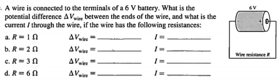 A wire is connected to the terminals of a 6 V battery. What is the potential difference ?Vwire between the ends of the wire, and what is the current I through the wire, if the wire has the following resistances:
a. R = 1 ????????????????????????????????????????????????????????????????????????????????????????????????? ?Vwire =  I = 
b. R = 2 ? ?Vwire =  I = 
c. R = 3 ? ?Vwire =  I = 
d. R = 6 ? ?Vwire =  I = 