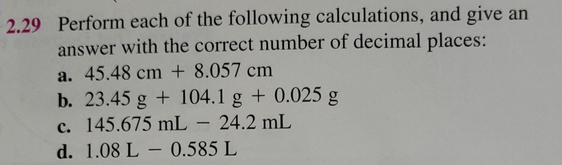 Perform each of the following calculations, and give an answer with the correct number of decimal places:
a. 45.48 cm + 8.057 cm
b. 23.45 g + 104.1 g + 0.025 g
c. 145.675 mL - 24.2 mL
d. 1.08 L - 0.585 L