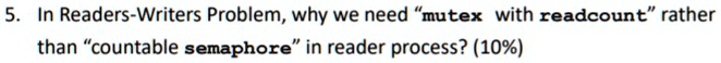 5. In Readers-Writers Problem, why we need "mutex with readcount" rather than "countable semaphore" in reader process? (10%)