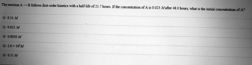 The reaction A ? B follows first-order kinetics with a half-life of 21.7 hours. If the concentration of A is 0.023 M after 48.0 hours, what is the initial concentration of A?
0.51 M
0.051 M
0.0050 M
2.0 × 10²M
0.11 M
