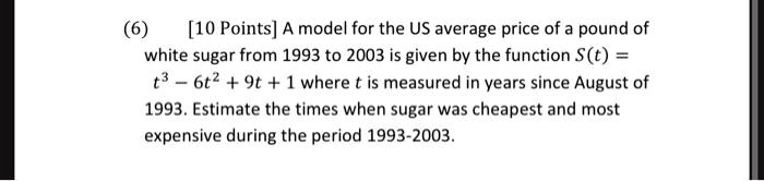A model for the US average price of a pound of white sugar from 1993 to 2003 is given by the function S(t) = t^3 - 6t^2 + 9t + 1 where t is measured in years since August of 1993. Estimate the times when sugar was cheapest and most expensive during the period 1993-2003.