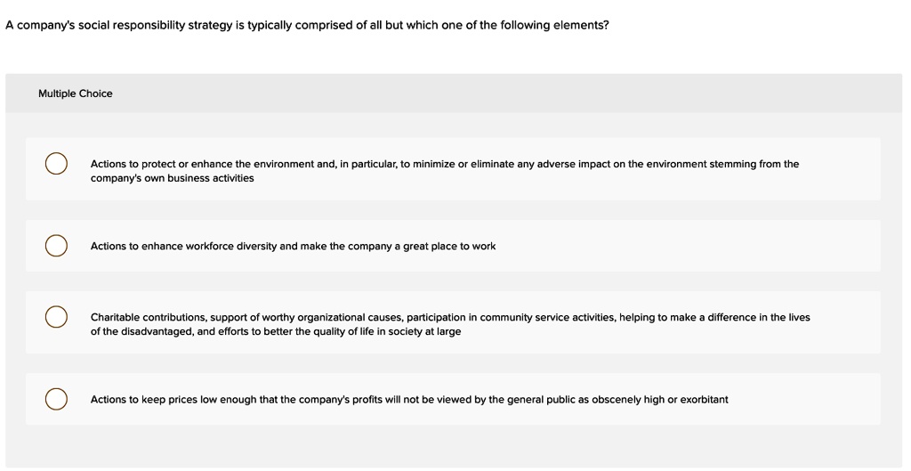 A company's social responsibility strategy is typically comprised of all but which one of the following elements?

Multiple Choice

Actions to protect or enhance the environment and, in particular, to minimize or eliminate any adverse impact on the environment stemming from the company's own business activities

Actions to enhance workforce diversity and make the company a great place to work

Charitable contributions, support of worthy organizational causes, participation in community service activities, helping to make a difference in the lives of the disadvantaged, and efforts to better the quality of life in society at large

Actions to keep prices low enough that the company's profits will not be viewed by the general public as obscenely high or exorbitant