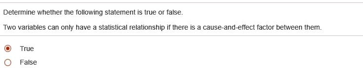 Determine whether the following statement is true or false.
Two variables can only have a statistical relationship if there is a cause-and-effect factor between them.
True
False