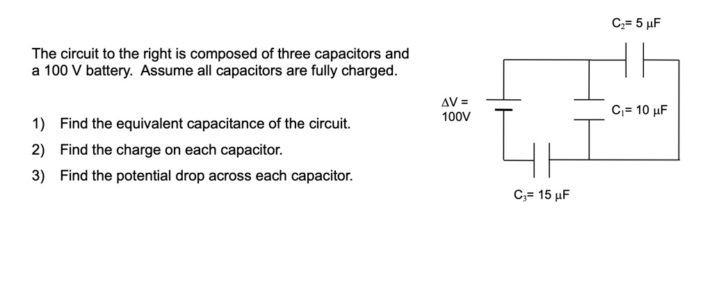 The circuit to the right is composed of three capacitors and
a 100 V battery. Assume all capacitors are fully charged.

1) Find the equivalent capacitance of the circuit.
2) Find the charge on each capacitor.
3) Find the potential drop across each capacitor.

C2= 5 ?F
?V =
100V
C1= 10 ?F
C3= 15 ?F