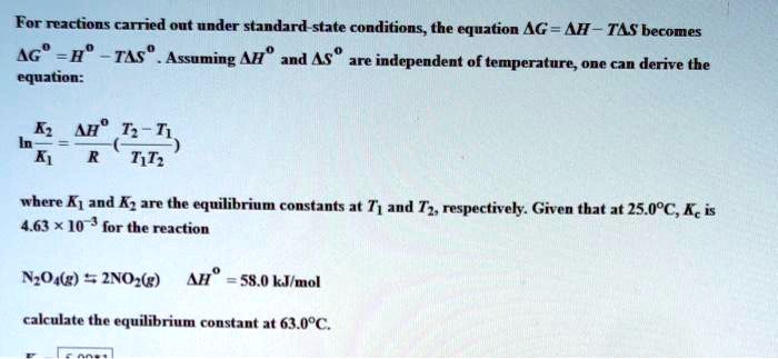 For reactions carried out under standard-state conditions, the equation ?G = ?H - T?S becomes ?G° = H° - T?S°. Assuming ?H° and ?S° are independent of temperature, one can derive the equation:

ln(K2/K1) = (?H°/R)((T2 - T1)/(T1T2))

where K1 and K2 are the equilibrium constants at T1 and T2, respectively. Given that at 25.0°C, Kc is 4.63 × 10^-3 for the reaction

N2O4(g) ? 2NO2(g) ?H° = 58.0 kJ/mol

calculate the equilibrium constant at 63.0°C.