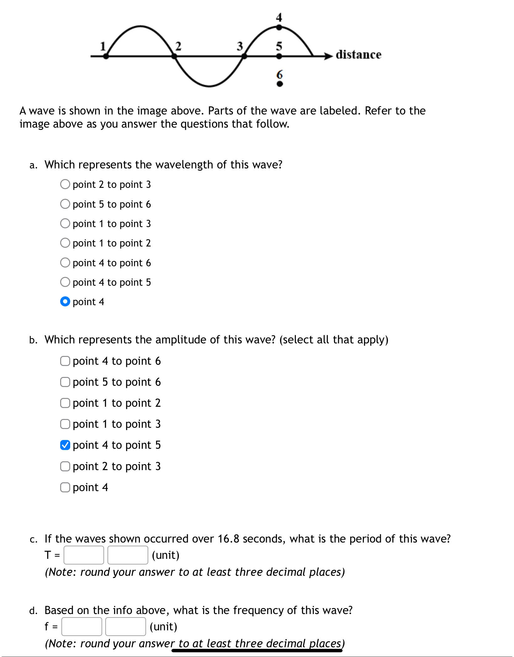 A wave is shown in the image above. Parts of the wave are labeled. Refer to the image above as you answer the questions that follow.

a. Which represents the wavelength of this wave?
point 2 to point 3
point 5 to point 6
point 1 to point 3
point 1 to point 2
point 4 to point 6
point 4 to point 5
point 4

b. Which represents the amplitude of this wave? (select all that apply)
point 4 to point 6
point 5 to point 6
point 1 to point 2
point 1 to point 3
point 4 to point 5
point 2 to point 3
point 4

c. If the waves shown occurred over 16.8 seconds, what is the period of this wave?
T = [ ] [ ] (unit)
(Note: round your answer to at least three decimal places)

d. Based on the info above, what is the frequency of this wave?
f = [ ] [ ] (unit)
(Note: round your answer to at least three decimal places)