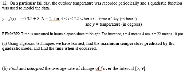 12. On a particular fall day, the outdoor temperature was recorded periodically and a quadratic function was used to model the data.
y=f(t)=-0.3t^2 + 8.7t - 2 for 4 ? t ? 22 where t = time of day (in hours)
and y = temperature (in degrees)
REMARK: Time is measured in hours elapsed since midnight. For instance, t = 4 means 4 am. t = 22 means 10 pm.
(a) Using algebraic techniques we have learned, find the maximum temperature predicted by the quadratic model and find the time when it occurred.
(b) Find and interpret the average rate of change of f over the interval [5, 9].