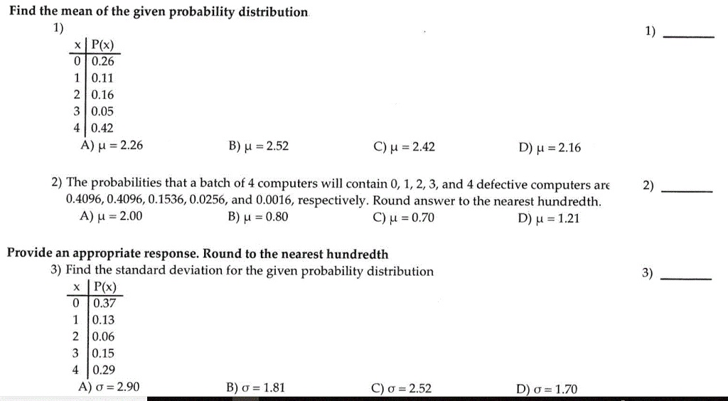 Find the mean of the given probability distribution
1)
x | P(x)
0 | 0.26
1 | 0.11
2 | 0.16
3 | 0.05
4 | 0.42
A) ? = 2.26
B) ? = 2.52
C) ? = 2.42
D) ? = 2.16
2) The probabilities that a batch of 4 computers will contain 0, 1, 2, 3, and 4 defective computers are 0.4096, 0.4096, 0.1536, 0.0256, and 0.0016, respectively. Round answer to the nearest hundredth.
A) ? = 2.00
B) ? = 0.80
C) ? = 0.70
D) ? = 1.21
Provide an appropriate response. Round to the nearest hundredth
3) Find the standard deviation for the given probability distribution
x | P(x)
0 | 0.37
1 | 0.13
2 | 0.06
3 | 0.15
4 | 0.29
A) ? = 2.90
B) ? = 1.81
C) ? = 2.52
D) ? = 1.70