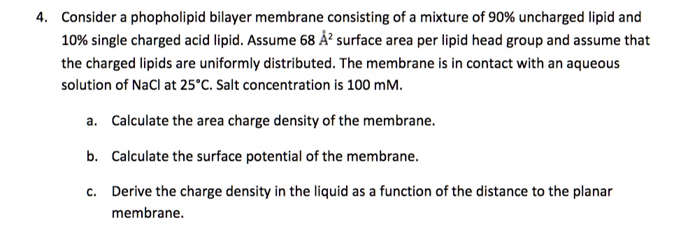 4. Consider a phospholipid bilayer membrane consisting of a mixture of 90% uncharged lipid and 10% single charged acid lipid. Assume 68 Å² surface area per lipid head group and assume that the charged lipids are uniformly distributed. The membrane is in contact with an aqueous solution of NaCl at 25°C. Salt concentration is 100 mM.

a. Calculate the area charge density of the membrane.
b. Calculate the surface potential of the membrane.
c. Derive the charge density in the liquid as a function of the distance to the planar membrane.