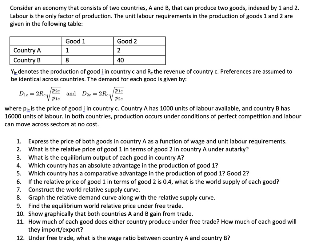 Consider an economy that consists of two countries, A and B, that can produce two goods, indexed by 1 and 2. Labour is the only factor of production. The unit labour requirements in the production of goods 1 and 2 are given in the following table:

| | Good 1 | Good 2 |
|—|—|—|
| Country A | 1 | 2 |
| Country B | 8 | 40 |

Yic denotes the production of good i in country c and Rc the revenue of country c. Preferences are assumed to be identical across countries. The demand for each good is given by:

D1c = 2Rc * sqrt(p2c/p1c) and D2c = 2Rc * sqrt(p1c/p2c)

where pic is the price of good i in country c. Country A has 1000 units of labour available, and country B has 16000 units of labour. In both countries, production occurs under conditions of perfect competition and labour can move across sectors at no cost.

1. Express the price of both goods in country A as a function of wage and unit labour requirements.
2. What is the relative price of good 1 in terms of good 2 in country A under autarky?
3. What is the equilibrium output of each good in country A?
4. Which country has an absolute advantage in the production of good 1?
5. Which country has a comparative advantage in the production of good 1? Good 2?
6. If the relative price of good 1 in terms of good 2 is 0.4, what is the world supply of each good?
7. Construct the world relative supply curve.
8. Graph the relative demand curve along with the relative supply curve.
9. Find the equilibrium world relative price under free trade.
10. Show graphically that both countries A and B gain from trade.
11. How much of each good does either country produce under free trade? How much of each good will they import/export?
12. Under free trade, what is the wage ratio between country A and country B?