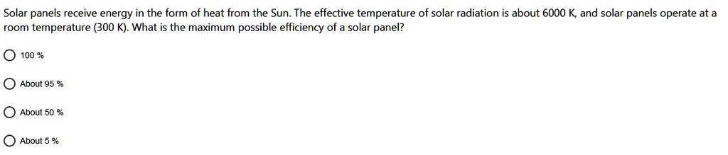 Solar panels receive energy in the form of heat from the Sun. The effective temperature of solar radiation is about 6000 K, and solar panels operate at a room temperature (300 K). What is the maximum possible efficiency of a solar panel?
100 %
About 95 %
About 50 %
About 5 %