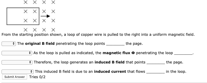 From the starting position shown, a loop of copper wire is pulled to the right into a uniform magnetic field.

The original B field penetrating the loop points  the page.

As the loop is pulled as indicated, the magnetic flux ? penetrating the loop .

Therefore, the loop generates an induced B field that points  the page.

This induced B field is due to an induced current that flows  in the loop.