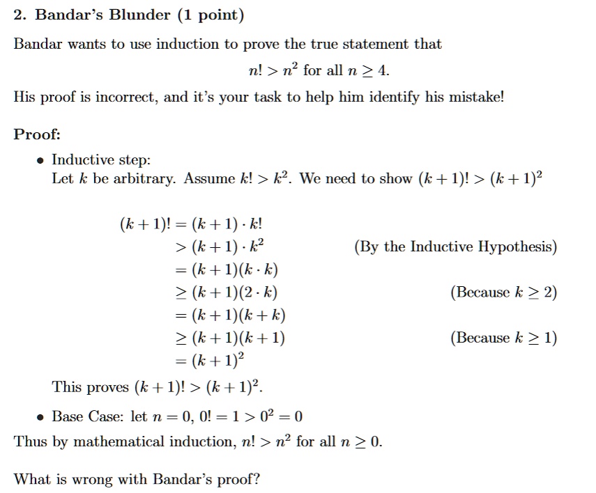 2. Bandar's Blunder (1 point)
Bandar wants to use induction to prove the true statement that
n! > n² for all n ? 4.
His proof is incorrect, and it's your task to help him identify his mistake!
Proof:
• Inductive step:
Let k be arbitrary. Assume k! > k². We need to show (k + 1)!> (k + 1)²
(k + 1)!= (k + 1). k!
> (k + 1). k²
= (k + 1)(k ·k)
? (k+1)(2·k)
= (k + 1)(k+k)
? (k + 1)(k + 1)
= (k + 1)²
This proves (k + 1)! > (k + 1)².
• Base Case: let n = 0, 0! = 1 > 0² = 0
Thus by mathematical induction, n! > n² for all n ? 0.
What is wrong with Bandar's proof?