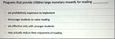 programs that provide children large monetary rewards for reading  are prohibitively expensive to implement encourage students to value reading are effective only with younger stud 95863