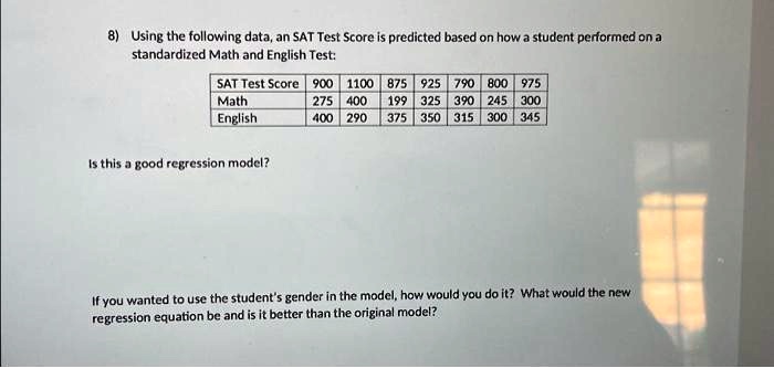 8) Using the following data, an SAT Test Score is predicted based on how a student performed on a
standardized Math and English Test:
SAT Test Score 900 1100 875 925 790 800 975
Math	275 400 199 325 390 245 300
English	400 290 375 350 315 300 345
Is this a good regression model?
If you wanted to use the student's gender in the model, how would you do it? What would the new
regression equation be and is it better than the original model?