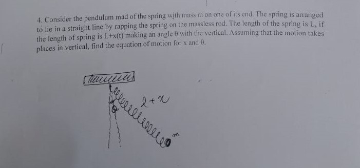 4. Consider the pendulum mad of the spring with mass m on one of its end. The spring is arranged to lie in a straight line by rapping the spring on the massless rod. The length of the spring is L, if the length of spring is L+x(t) making an angle ? with the vertical. Assuming that the motion takes places in vertical, find the equation of motion for x and ?.
