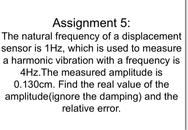The natural frequency of a displacement
sensor is 1Hz, which is used to measure
a harmonic vibration with a frequency is
4Hz.The measured amplitude is
0.130cm. Find the real value of the
amplitude(ignore the damping) and the
relative error.