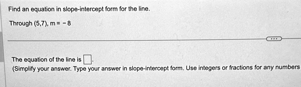Find an equation in slope-intercept form for the line.
Through (5,7), m = -8
The equation of the line is 
(Simplify your answer. Type your answer in slope-intercept form. Use integers or fractions for any numbers