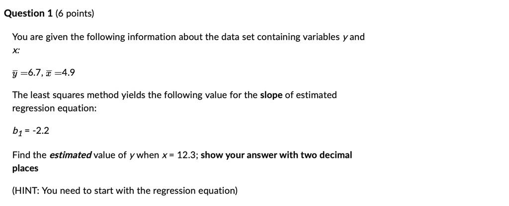 Question 1 (6 points)
You are given the following information about the data set containing variables y and x:
y̅ = 6.7, x̅ = 4.9
The least squares method yields the following value for the slope of estimated regression equation:
b? = -2.2
Find the estimated value of y when x = 12.3; show your answer with two decimal places
(HINT: You need to start with the regression equation)