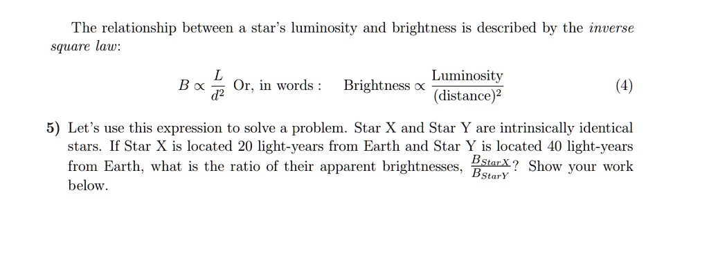The relationship between a star's luminosity and brightness is described by the inverse square law:
B ∝(L)/(d^2) Or, in words: Brightness ∝(Luminosity)/((distance)^2) (4)
5) Let's use this expression to solve a problem. Star X and Star Y are intrinsically identical stars. If Star X is located 20 light-years from Earth and Star Y is located 40 light-years from Earth, what is the ratio of their apparent brightnesses, (BStar X)/(BStar Y)? Show your work below.
