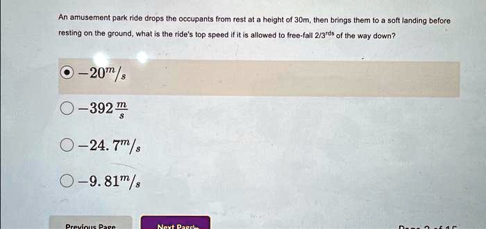 An amusement park ride drops the occupants from rest at a height of 30m, then brings them to a soft landing before resting on the ground, what is the ride's top speed if it is allowed to free-fall 2/3rds of the way down?
-20(m)/(s)
-392(m)/(s)
-24.7(m)/(s)
-9.81(m)/(s)