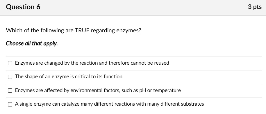 Which of the following are TRUE regarding enzymes?

Choose all that apply.

Enzymes are changed by the reaction and therefore cannot be reused
The shape of an enzyme is critical to its function
Enzymes are affected by environmental factors, such as pH or temperature
A single enzyme can catalyze many different reactions with many different substrates