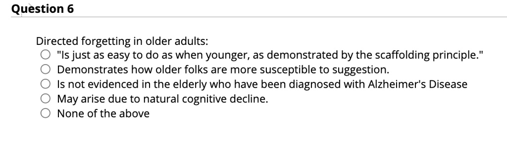 Question 6
Directed forgetting in older adults:
"Is just as easy to do as when younger, as demonstrated by the scaffolding principle."
Demonstrates how older folks are more susceptible to suggestion.
Is not evidenced in the elderly who have been diagnosed with Alzheimer's Disease
May arise due to natural cognitive decline.
None of the above