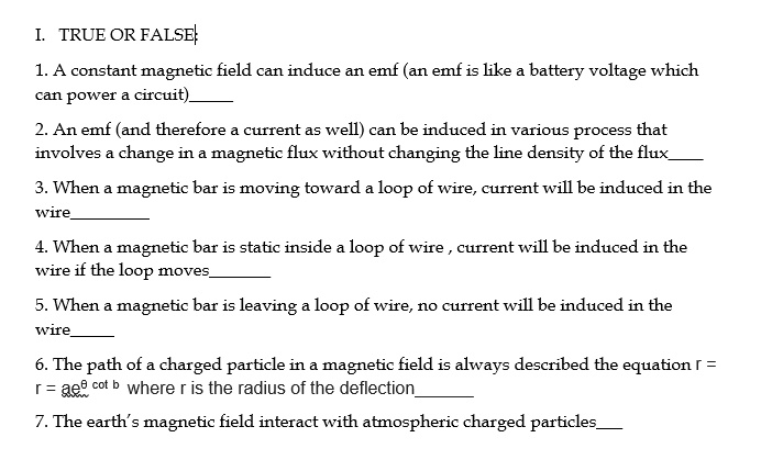 I. TRUE OR FALSE

1. A constant magnetic field can induce an emf (an emf is like a battery voltage which can power a circuit)

2. An emf (and therefore a current as well) can be induced in various process that involves a change in a magnetic flux without changing the line density of the flux

3. When a magnetic bar is moving toward a loop of wire, current will be induced in the wire

4. When a magnetic bar is static inside a loop of wire , current will be induced in the wire if the loop moves

5. When a magnetic bar is leaving a loop of wire, no current will be induced in the wire

6. The path of a charged particle in a magnetic field is always described the equation r = r = ae? cot b where r is the radius of the deflection

7. The earth's magnetic field interact with atmospheric charged particles