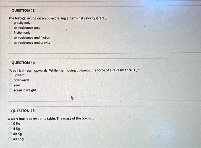 QUESTION 13
The force(s) acting on an object falling at terminal velocity is/are.
gravity only
air resistance only
friction only
air resistance and friction
air resistance and gravity
QUESTION 14
"A ball is thrown upwards. While it is moving upwards, the force of aire resistance is ."
upward
downward
zero
equal to weight
QUESTION 15
A 40 N box is at rest on a table. The mass of the box is..
0 Kg
4 Kg
40 Kg
400 Kg