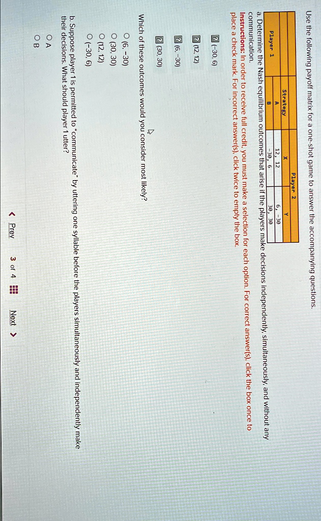 Use the following payoff matrix for a one-shot game to answer the accompanying questions.
Player 1
Strategy
A
B
Player 2
X
Y
12, 12
6, -30
-30, 6
30, 30
a. Determine the Nash equilibrium outcomes that arise if the players make decisions independently, simultaneously, and without any
communication.
Instructions: In order to receive full credit, you must make a selection for each option. For correct answer(s), click the box once to
place a check mark. For incorrect answer(s), click twice to empty the box.
(-30,6)
(12, 12)
(6,-30)
(30,30)
Which of these outcomes would you consider most likely?
(6, -30)
(30, 30)
(12, 12)
(-30, 6)
b. Suppose player 1 is permitted to c̈ommunicateb̈y uttering one syllable before the players simultaneously and independently make
their decisions. What should player 1 utter?
A
B
< Prev 3 of 4 Next >