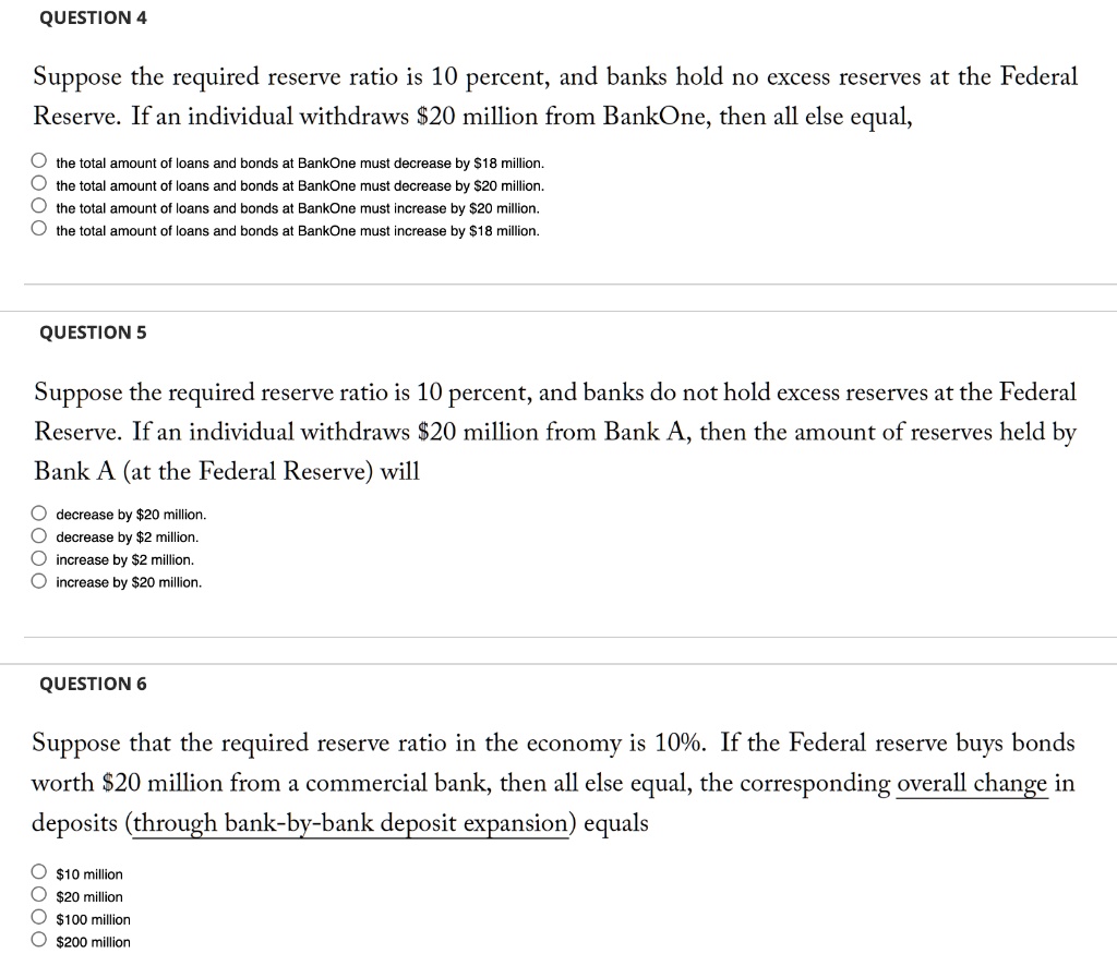 QUESTION 4
Suppose the required reserve ratio is 10 percent, and banks hold no excess reserves at the Federal Reserve. If an individual withdraws 20 million from BankOne, then all else equal,
the total amount of loans and bonds at BankOne must decrease by18 million.
the total amount of loans and bonds at BankOne must decrease by 20 million.
the total amount of loans and bonds at BankOne must increase by20 million.
the total amount of loans and bonds at BankOne must increase by 18 million.
QUESTION 5
Suppose the required reserve ratio is 10 percent, and banks do not hold excess reserves at the Federal Reserve. If an individual withdraws20 million from Bank A, then the amount of reserves held by Bank A (at the Federal Reserve) will
decrease by 20 million.
decrease by2 million.
increase by 2 million.
increase by20 million.
QUESTION 6
Suppose that the required reserve ratio in the economy is 10%. If the Federal reserve buys bonds worth $20 million from a commercial bank, then all else equal, the corresponding overall change in deposits (through bank-by-bank deposit expansion) equals
10 million20 million
100 million200 million