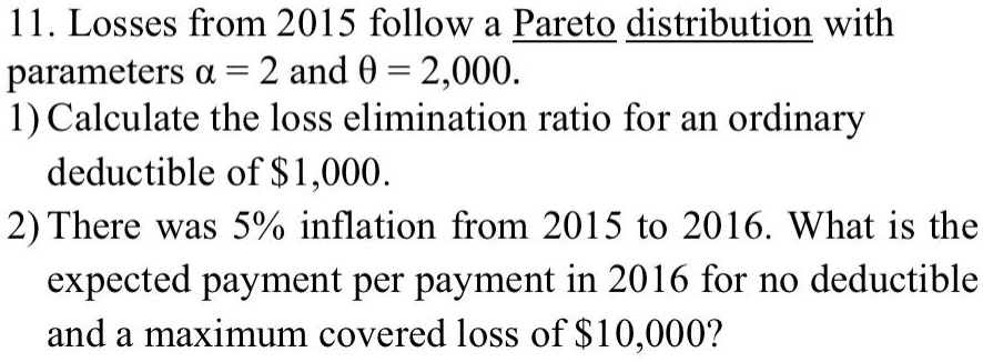 11. Losses from 2015 follow a Pareto distribution with parameters ? = 2 and ? = 2,000.
1) Calculate the loss elimination ratio for an ordinary deductible of 1,000.
2) There was 5% inflation from 2015 to 2016. What is the expected payment per payment in 2016 for no deductible and a maximum covered loss of $10,000?